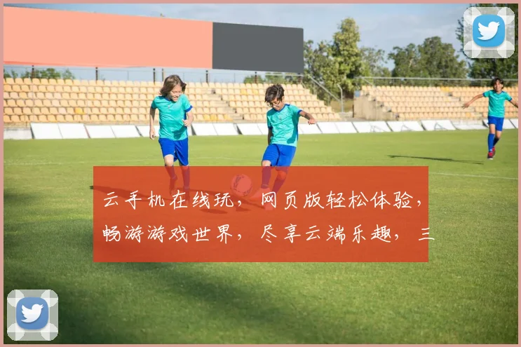 云手机在线玩，网页版轻松体验，畅游游戏世界，尽享云端乐趣，三重惊喜，不容错过，一触即达