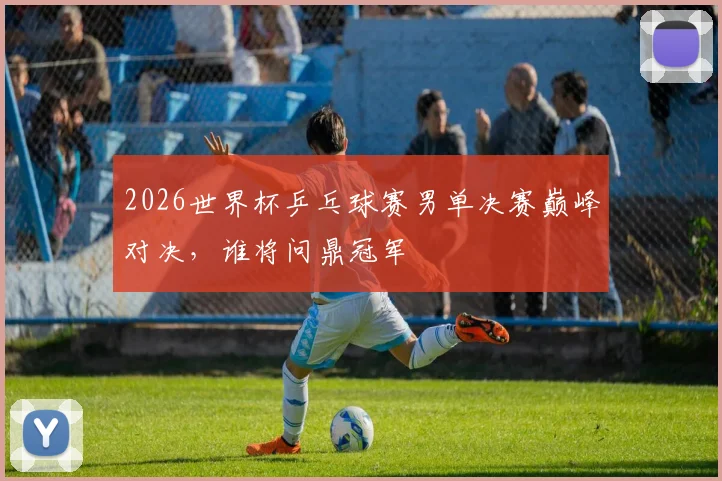 2026世界杯乒乓球赛男单决赛巅峰对决，谁将问鼎冠军