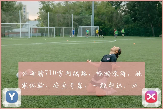 公海赌710官网线路，畅游深海，独家体验，安全可靠，一触即达，必赢之道