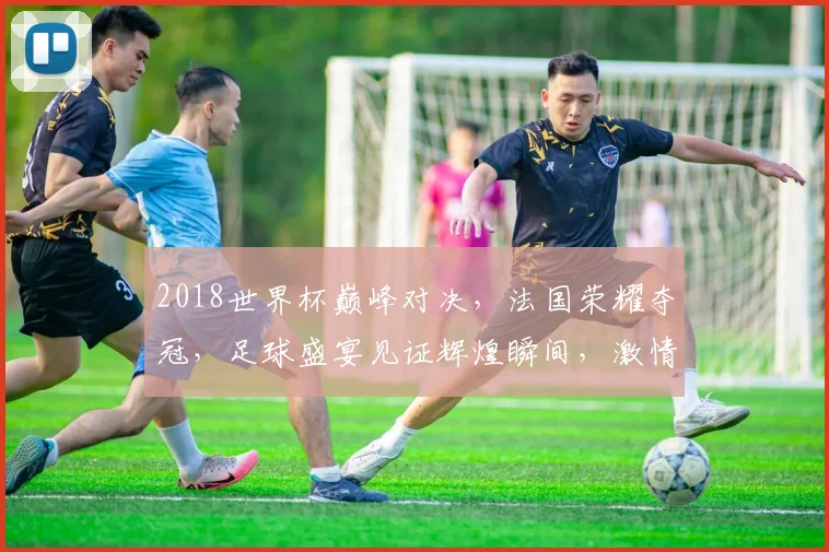 2018世界杯巅峰对决，法国荣耀夺冠，足球盛宴见证辉煌瞬间，激情四溢