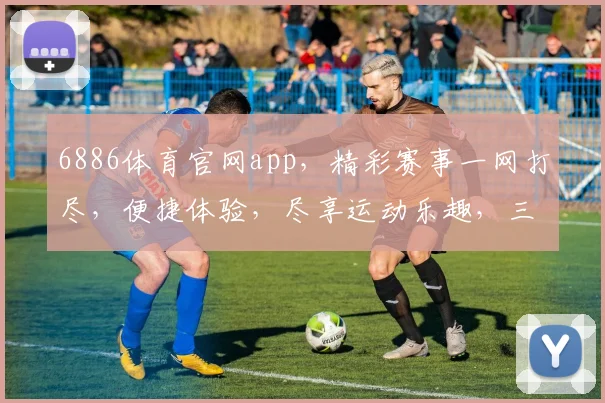 6886体育官网app，精彩赛事一网打尽，便捷体验，尽享运动乐趣，三重福利，不容错过