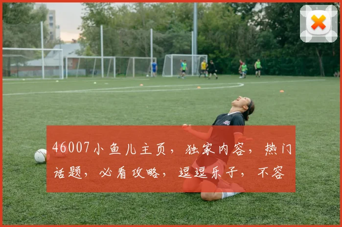 46007小鱼儿主页，独家内容，热门话题，必看攻略，逗逗乐子，不容错过